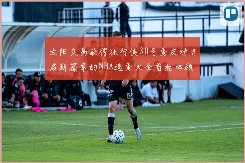 太阳交易获得独行侠30号秀皮特开启新篇章的NBA选秀大会首轮回顾