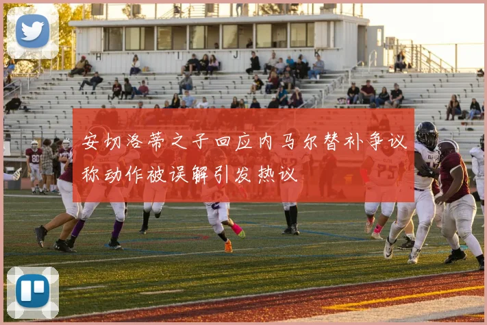 安切洛蒂之子回应内马尔替补争议称动作被误解引发热议