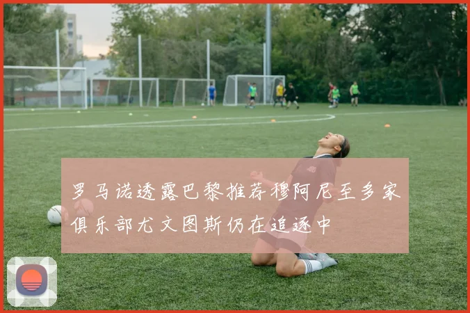 罗马诺透露巴黎推荐穆阿尼至多家俱乐部尤文图斯仍在追逐中