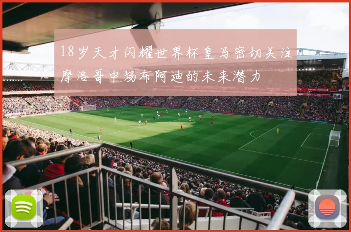 18岁天才闪耀世界杯皇马密切关注摩洛哥中场布阿迪的未来潜力
