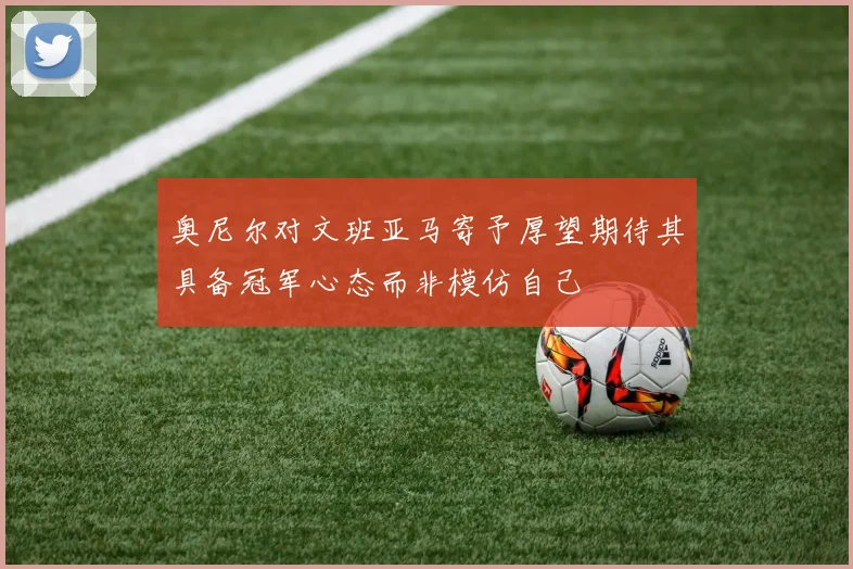 奥尼尔对文班亚马寄予厚望期待其具备冠军心态而非模仿自己