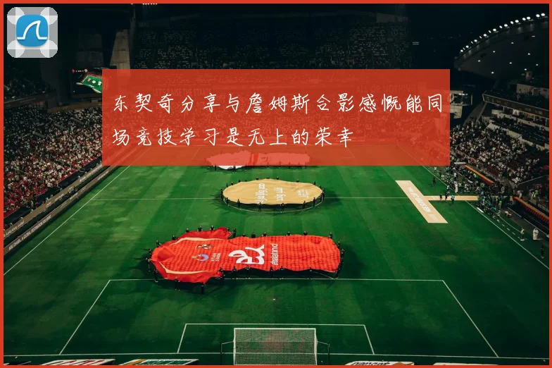 东契奇分享与詹姆斯合影感慨能同场竞技学习是无上的荣幸