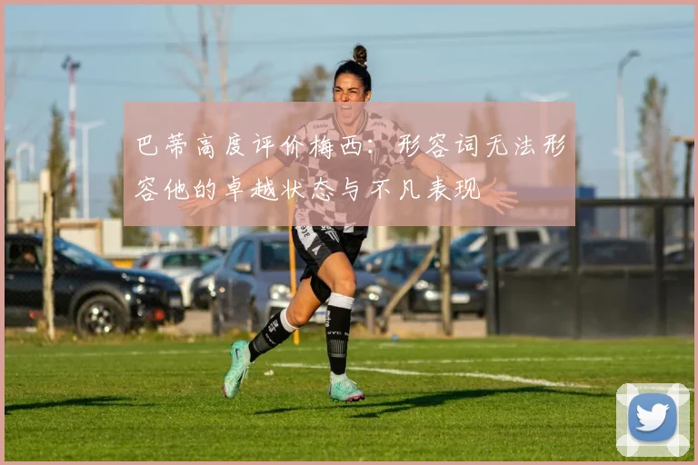 巴蒂高度评价梅西：形容词无法形容他的卓越状态与不凡表现