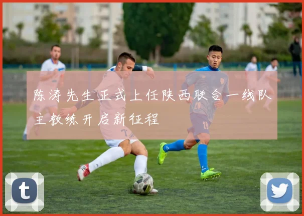 陈涛先生正式上任陕西联合一线队主教练开启新征程