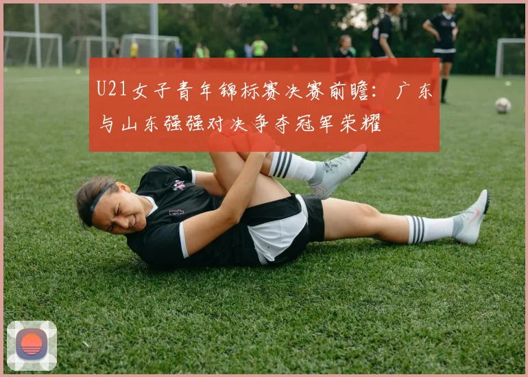 U21女子青年锦标赛决赛前瞻：广东与山东强强对决争夺冠军荣耀