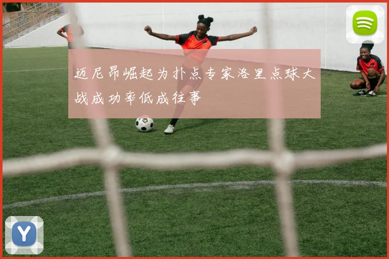迈尼昂崛起为扑点专家洛里点球大战成功率低成往事