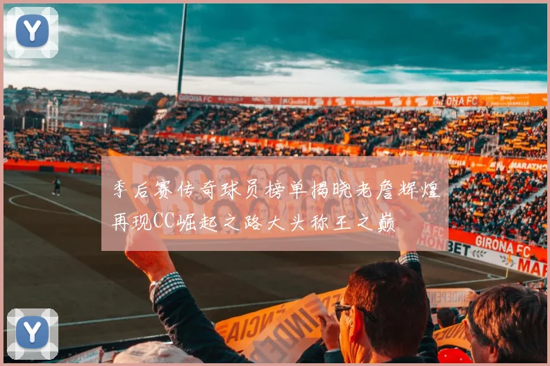 季后赛传奇球员榜单揭晓老詹辉煌再现CC崛起之路大头称王之巅