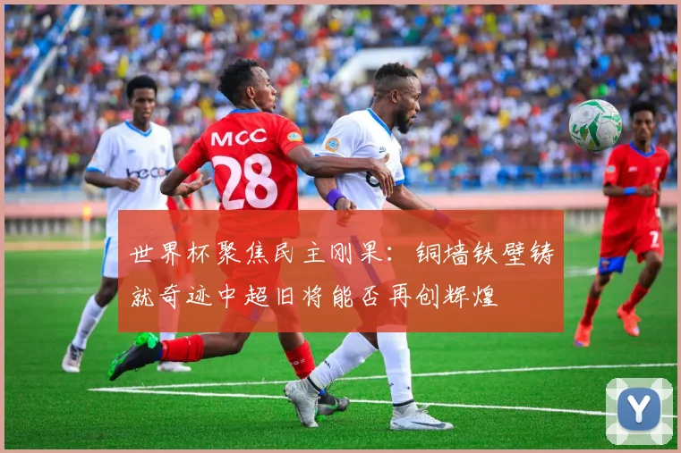 世界杯聚焦民主刚果：铜墙铁壁铸就奇迹中超旧将能否再创辉煌