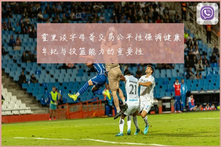 霍里谈字母哥交易公平性强调健康年纪与投篮能力的重要性