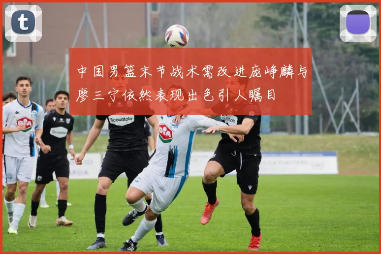 中国男篮末节战术需改进庞峥麟与廖三宁依然表现出色引人瞩目
