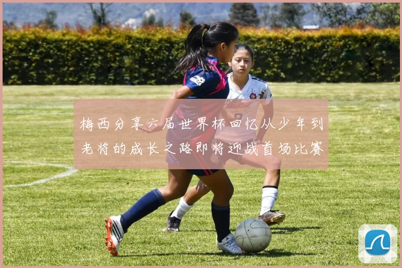 梅西分享六届世界杯回忆从少年到老将的成长之路即将迎战首场比赛