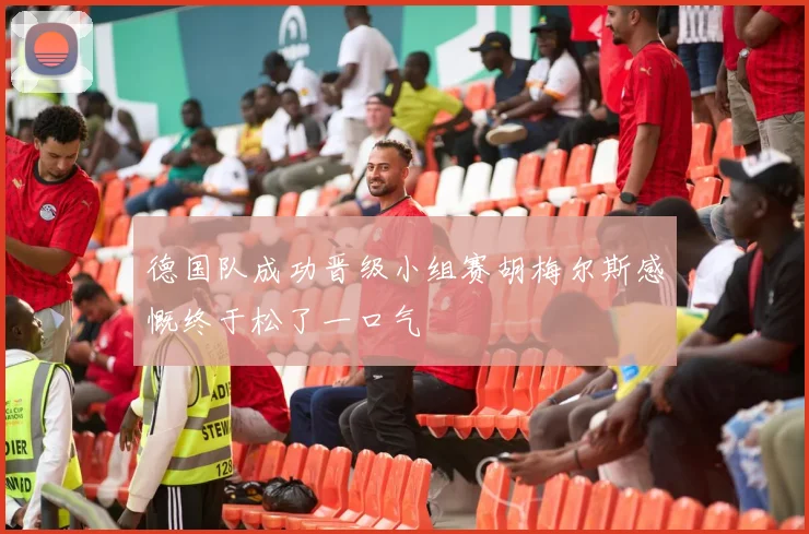德国队成功晋级小组赛胡梅尔斯感慨终于松了一口气